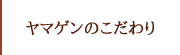 ヤマゲンのこだわり